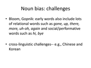 Noun bias: challengesBloom, Gopnik: early words also include lots of relational words such as gone, up, there, more, uh-oh, again and social/performative words such as hi, byecross-linguistic challenges-- e.g., Chinese and Korean