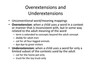 Overextensions and UnderextensionsUnconventional word/meaning mappingsOverextension: when a child uses a word in a context or manner that is inconsistent with, but in some way related to the adult meaning of the wordterm is extended to concepts beyond the adult conceptdaddy for adult mencat for all four-legged animalsbye-bye to greet visitorsUnderextension: when a child uses a word for only a limited subset of the contexts used by the adultcat for the home pet onlytruck for the toy truck only