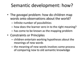 Semantic development: how?The gavagaiproblem: how do children map words onto observations about the world?Infinite number of possibilitieshow does the learner zero in to the right meaning?has come to be known as the mapping problemConstraints or Principleschildren entertain working hypotheses about the meanings of new wordsthe meaning of new words involves some process of comparing new to old semantic knowledge