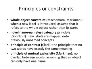 Principles or constraintswhole object constraint (Macnamara, Markman): when a new label is introduced, assume that it refers to the whole object rather than its partsnovel name-nameless category principle (Golinkoff): new labels are mapped onto previously unnamed conceptsprinciple of contrast (Clark): the principle that no two words have exactly the same meaningprinciple of mutual exclusivity (Markman): no overlap between words, assuming that an object can only have one name