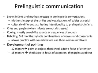 Prelinguistic communicationSnow: infants and mothers engage in prelinguistic conversationsMothers interpret the smiles and vocalizations of babies as socialculturally different: attributing intentionality to prelinguistic infantsCries and gurgles (when infants are not distressed)Cooing: mostly vowel-like sounds or sequences of soundsBabbling: 5-8 months: syllabic combinations of vowels and consonantsallows practice with sounds before use them communicativelyDevelopment of pointing12 months point at object, then check adult’s focus of attention18 months  check adult’s focus of attention, then point at object