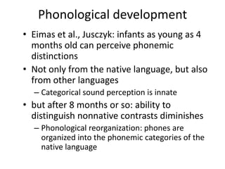 Phonological developmentEimas et al., Jusczyk: infants as young as 4 months old can perceive phonemic distinctionsNot only from the native language, but also from other languagesCategorical sound perception is innatebut after 8 months or so: ability to distinguish nonnative contrasts diminishesPhonological reorganization: phones are organized into the phonemic categories of the native language