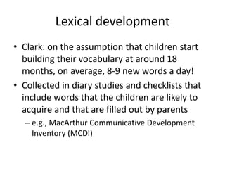 Lexical developmentClark: on the assumption that children start building their vocabulary at around 18 months, on average, 8-9 new words a day!Collected in diary studies and checklists that include words that the children are likely to acquire and that are filled out by parentse.g., MacArthur Communicative Development Inventory (MCDI)