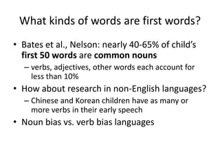 What kinds of words are first words?Bates et al., Nelson: nearly 40-65% of child’s first 50 words are common nounsverbs, adjectives, other words each account for less than 10%How about research in non-English languages?Chinese and Korean children have as many or more verbs in their early speechNoun bias vs. verb bias languages