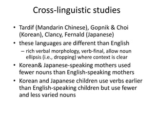 Cross-linguistic studiesTardif (Mandarin Chinese), Gopnik & Choi (Korean), Clancy, Fernald (Japanese)these languages are different than Englishrich verbal morphology, verb-final, allow noun ellipsis (i.e., dropping) where context is clearKorean& Japanese-speaking mothers used fewer nouns than English-speaking mothersKorean and Japanese children use verbs earlier than English-speaking children but use fewer and less varied nouns