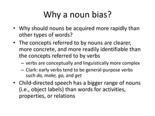 Why a noun bias?Why should nouns be acquired more rapidly than other types of words?The concepts referred to by nouns are clearer, more concrete, and more readily identifiable than the concepts referred to by verbsverbs are conceptually and linguistically more complexClark: early verbs tend to be general-purpose verbs such do, make, go, and getChild-directed speech has a bigger range of nouns (i.e., object labels) than words for activities, properties, or relations