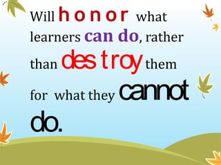 Will h o n or what
learners can do, rather
than destroythem
for what they cannot
do.
 