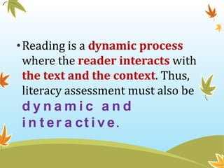 •Reading is a dynamic process
where the reader interacts with
the text and the context. Thus,
literacy assessment must als...