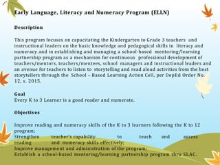 Early Language, Literacy and Numeracy Program (ELLN)
Description
This program focuses on capacitating the Kindergarten to Grade 3 teachers and
instructional leaders on the basic knowledge and pedagogical skills in literacy and
numeracy and in establishing and managing a school-based mentoring/learning
partnership program as a mechanism for continuous professional development of
teachers/mentors, teachers/mentees, school managers and instructional leaders and
an avenue for teachers to listen to storytelling and read aloud activities from the best
storytellers through the School – Based Learning Action Cell, per DepEd Order No.
12, s. 2015.
Goal
Every K to 3 Learner is a good reader and numerate.
Objectives
Improve reading and numeracy skills of the K to 3 learners following the K to 12
program;
Strengthen teacher’s capability to teach and assess
reading and numeracy skills effectively;
Improve management and administration of the program;
Establish a school-based mentoring/learning partnership program thru SLAC.
 