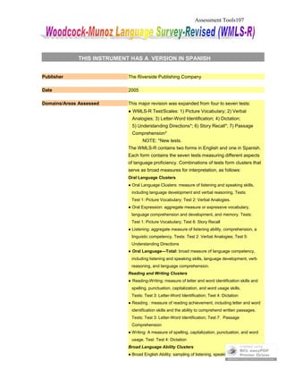 Assessment Tools107
THIS INSTRUMENT HAS A VERSION IN SPANISH
Publisher The Riverside Publishing Company
Date 2005
Domains/Areas Assessed This major revision was expanded from four to seven tests:
● WMLS-R Test/Scales: 1) Picture Vocabulary; 2) Verbal
Analogies; 3) Letter-Word Identification; 4) Dictation;
5) Understanding Directions*; 6) Story Recall*; 7) Passage
Comprehension*
NOTE: *New tests.
The WMLS-R contains two forms in English and one in Spanish.
Each form contains the seven tests measuring different aspects
of language proficiency. Combinations of tests form clusters that
serve as broad measures for interpretation, as follows:
Oral Language Clusters
● Oral Language Clusters: measure of listening and speaking skills,
including language development and verbal reasoning. Tests:
Test 1: Picture Vocabulary; Test 2: Verbal Analogies.
● Oral Expression: aggregate measure or expressive vocabulary,
language comprehension and development, and memory. Tests:
Test 1: Picture Vocabulary; Test 6: Story Recall
● Listening: aggregate measure of listening ability, comprehension, a
linguistic competency. Tests: Test 2: Verbal Analogies; Test 5:
Understanding Directions
● Oral Language—Total: broad measure of language competency,
including listening and speaking skills, language development, verb
reasoning, and language comprehension.
Reading and Writing Clusters
● Reading-Writing: measure of letter and word identification skills and
spelling, punctuation, capitalization, and word usage skills.
Tests: Test 3: Letter-Word Identification; Test 4: Dictation
● Reading : measure of reading achievement, including letter and word
identification skills and the ability to comprehend written passages.
Tests: Test 3: Letter-Word Identification; Test 7: Passage
Comprehension
● Writing: A measure of spelling, capitalization, punctuation, and word
usage. Test: Test 4: Dictation
Broad Language Ability Clusters
● Broad English Ability: sampling of listening, speaking, reading, and
 