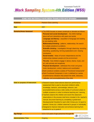 Assessment Tools110
SOME WSS MATERIALS HAVE BEEN TRANSLATED INTO SPANISH
Publisher Pearson Early Learning
Date 2001
Domains/Areas Assessed ● The WSS focuses on seven constructs or domains as follows:
Personal and social development - the child's feelings
about self and interactions with peers and adults
Language and literacy - acquisition of language and reading
(or pre-reading) skills
Mathematical thinking - patterns, relationships, the search
for multiple solutions to problems
Scientific thinking - investigation through observing, recording
describing, questioning, forming explanations and drawing
conclusions
Social studies - ideas of human independence and the
relationships between people and the environment
The arts - how children engage in dance, drama, music, and
art, both actively and receptively
Physical development.- addresses fine motor and gross
motor development, control, balance and coordination
● Each construct contains a series of "Functional Components"
● Each Functional Component, in turn, is defined by a series
of performance indicators that present the skills, behaviors,
attitudes, and accomplishments of the child
Uses or purpose of instrument ● Research-based observational classroom performance
assessment that is used to document children's skills,
knowledge, behavior, acknowledge, behavior, and
accomplishments across a wide variety of curriculum areas on
multiple occasions in order to enhance teaching and learning
● Teachers observe the children and record the classroom
observations in the process note forms included in the teacher's
manual; document learning by completing a grade-level
Developmental Checklist for each child 3 times p/yr; & report to
parents 3 times p/yr; children observed in groups or individually
● Designed to improve instruction and enhance learning from
preschool to up to grade 6
Age Range 3.0 to 12.0 years of age (preschool through 6th grade)
Administration Time Ongoing
 