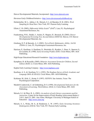 Assessment Tools116
Denver Developmental Materials, Incorporated - http://www.denverii.com
Devereux Early Childhood Initiative – http://www.devereuxearlychildhood.org
Dichtelmiller, M. L., Jablon, J. R., Meisels, S. J., & Marsden, D. B. (2001). Work
Sampling for Head Start. New York, NY: Pearson Early Learning.
Elliott, C. D. (2005). Differential Ability Scales®
(DAS®
). Lutz, FL: Psychological
Assessment Resources, Inc.
Frankenburg, W.K., Dodds, J., Archer, P., Shapiro, H., Bresnick, B. (2005). Denver
Developmental Screening Test, Second Edition (DDST-R). Denver, CO: Denver
Developmental Materials, Inc.
Ginsburg, H. P. & Baroody, A. J. (2003). Test of Early Mathematics Ability, 3rd Ed.
(TEMA-3). Lutz, FL: Psychological Assessment Resources, Inc.
Harrison, P., Kaufman, A. Kaufman, N., Bruininks, R., Rynders, J., Ilmer, S., Sparrow S.,
& Cicchetti, D. (1990). Early Screening Profiles (ESP). Circle Mines, MN: AGS
Publishing.
High/Scope Educational Research Foundation - http://www.highscope.org
Kamphaus, R. & Reynolds, (2005). Behavior Assessment System for Children, Second
Edition (BASC-2). Circle Mines, MN: AGS Publishing.
Kaplan Early Learning Company - http://www.kaplanco.com
Kaufman, A. S., & Kaufman, N. L. (1993). The Kaufman Survey of Early Academic and
Language Skills (K-SEALS). Circle Mines, MN: AGS Publishing.
Korkman, M., Kirk, U., Kemp, S. (1997). NEPSY®. San Antonio, Texas: The
Psychological Corporation.
Mardell-Czudnowski, C. & Goldenberg, D. S. (1998). Developmental Indicators for the
Assessment of Learning, Third Edition, (DIAL-3). Circle Mines, MN: AGS
Publishing.
Meisels, S. J. & Piker, R. A. (2001). An analysis of early literacy assessments used for
instruction. Center for the Improvement of Early Reading Achievement Report #
2-013, April 23, 2001. Ann Arbor, Michigan: University of Michigan School of
Education – http://www.ciera.org
Meisels, S. J., Wiske, M. S., & Henderson, L. W. (1997). Early Screening Inventory-
Kindergarten (ESI-K). New York, NY: Pearson Early Learning.
 