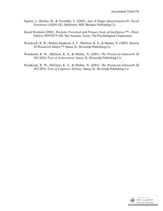 Assessment Tools118
Squires, J., Bricker, D., & Twombly, E. (2002). Ages & Stages Questionnaires®: Social
Emotional (ASQ®:SE). Baltimore, MD: Brookes Publishing Co.
David Wechsler (2002). Wechsler Preschool and Primary Scale of Intelligence™—Third
Edition (WPPSI™–III). San Antonio, Texas: The Psychological Corporation.
Woodcock, R. W., Muñoz-Sandoval, A. F., McGrew, K. S., & Mather, N. (2005). Batería
III Woodcock-Muñoz™. Itasca, IL: Riverside Publishing Co.
Woodcock, R. W., McGrew, K. S., & Mather, N. (2001). The Woodcock-Johnson® III
(WJ-III®) Tests of Achievement. Itasca, IL: Riverside Publishing Co.
Woodcock, R. W., McGrew, K. S., & Mather, N. (2001). The Woodcock-Johnson® III
(WJ-III®) Tests of Cognitive Abilities. Itasca, IL: Riverside Publishing Co.
 