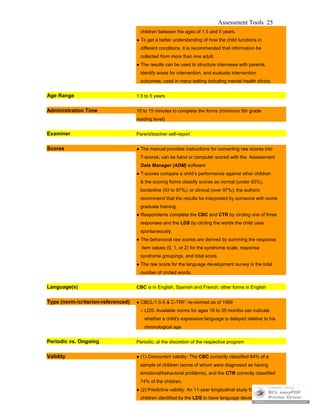 Assessment Tools 25
children between the ages of 1.5 and 5 years.
● To get a better understanding of how the child functions in
different conditions, it is recommended that information be
collected from more than one adult.
● The results can be used to structure interviews with parents,
identify areas for intervention, and evaluate intervention
outcomes; used in many setting including mental health clinics
Age Range 1.5 to 5 years
Administration Time 10 to 15 minutes to complete the forms (minimum 5th grade
reading level)
Examiner Parent/teacher self-report
Scores ● The manual provides instructions for converting raw scores into
T-scores; can be hand or computer scored with the Assessment
Data Manager (ADM) software
● T-scores compare a child’s performance against other children
& the scoring forms classify scores as normal (under 93%),
borderline (93 to 97%), or clinical (over 97%); the authors
recommend that the results be interpreted by someone with some
graduate training.
● Respondents complete the CBC and CTR by circling one of three
responses and the LDS by circling the words the child uses
spontaneously.
● The behavioral raw scores are derived by summing the response
item values (0, 1, or 2) for the syndrome scale, response
syndrome groupings, and total score.
● The raw score for the language development survey is the total
number of circled words.
Language(s) CBC is in English, Spanish and French; other forms in English
Type (norm-/criterion-referenced) ● CBCL/1.5-5 & C-TRF: re-normed as of 1999
□ LDS: Available norms for ages 18 to 35 months can indicate
whether a child's expressive language is delayed relative to his
chronological age
Periodic vs. Ongoing Periodic; at the discretion of the respective program
Validity ● (1) Concurrent validity: The CBC correctly classified 84% of a
sample of children (some of whom were diagnosed as having
emotional/behavioral problems), and the CTR correctly classified
74% of the children.
● (2) Predictive validity: An 11-year longitudinal study found that
children identified by the LDS to have language development
 