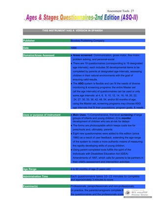 Assessment Tools 27
THIS INSTRUMENT HAS A VERSION IN SPANISH
Publisher Brookes Publishing Company
Date 1999
Domains/Areas Assessed ● Areas screened: Communication, gross motor, fine motor,
problem solving, and personal-social
● There are 19 questionnaires (corresponding to 19 designated
age intervals); each includes 30 developmental items to be
completed by parents at designated age-intervals, assessing
children in their natural environments with the goal of
ensuring valid results.
● The ASQ system is flexible and can fit the needs of diverse
monitoring & screening programs: the entire Master set
(all the age intervals) of questionnaires can be used or only
some age intervals: at 4, 6, 8, 10, 12, 14, 16, 18, 20, 22,
24, 27, 30, 33, 36, 42, 48, 54, and/or 60 months of age;
using the Master set, screening programs may choose ASQ
age intervals that fit their populations, program goals, & needs
Uses or purpose of instrument ● Main Uses: 1) Comprehensive, first-level screening of large
groups of infants and young children; 2) to monitor
development of children who are at-risk for delays
● The forms are photocopiable which keeps costs low for
preschools and, ultimately, parents
● Eight new questionnaires were added to this edition (since
1980) as a result of user feedback, extending the age-range
of the system to create a more authentic means of measuring
the rapidly developing skills of young children.
● Using parent-completed tools fulfills the spirit of the
Individuals with Disabilities Education Act (IDEA)
Amendments of 1997, which calls for parents to be partners in
their child's assessment and intervention activities.
Age Range 4 to 60 months of age (5 years old)
Administration Time Each questionnaire takes 10–15 minutes to complete
and approximately 3 minutes to score
Examiner(s) Professionals, paraprofessionals and non-professionals;
(in practice, the parents/caregivers complete the
the questionnaires and the professionals score them; it can also
 