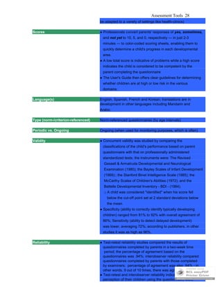 Assessment Tools 28
be adapted to a variety of settings like health-clinics)
Scores ● Professionals convert parents' responses of yes, sometimes,
and not yet to 10, 5, and 0, respectively — in just 2-3
minutes — to color-coded scoring sheets, enabling them to
quickly determine a child's progress in each developmental
area.
● A low total score is indicative of problems while a high score
indicates the child is considered to be competent by the
parent completing the questionnaire
● The User's Guide then offers clear guidelines for determining
whether children are at high or low risk in the various
domains.
Language(s) English, Spanish, French and Korean; translations are in
development in other languages including Mandarin and
Arabic
Type (norm-/criterion-referenced) Norm-referenced questionnaires (by age intervals)
Periodic vs. Ongoing Ongoing (when used for monitoring purposes, which is often)
Validity ● Concurrent validity was studied by comparing the
classifications of the child's performance based on parent
questionnaire with that on professionally administered
standardized tests; the instruments were: The Revised
Gessell & Armatruda Developmental and Neurological
Examination (1980); the Bayley Scales of Infant Development
(1969):; the Stanford Binet Intelligence Scale (1985); the
McCarthy Scales of Children's Abilities (1972); and the
Battelle Developmental Inventory - BDI - (1984).
□ A child was considered "identified" when his score fell
below the cut-off point set at 2 standard deviations below
the mean.
● Specificity (ability to correctly identify typically developing
children) ranged from 81% to 92% with overall agreement of
86%; Sensitivity (ability to detect delayed development)
was lower, averaging 72%; according to publishers, in other
studies it was as high as 96%.
Reliability ● Test-retest reliability studies compared the results of
questionnaires completed by parents in a two-week time
period; the percentage of agreement based on the
questionnaires was .94%; interobserver reliability compared
questionnaires completed by parents with those completed
by examiners; percentage of agreement was also .94% - in
other words, 9 out of 10 times, there was agreement.
● Test-retest and interobserver reliability indicate that parents's
perception of their children using the questionnaire were
 