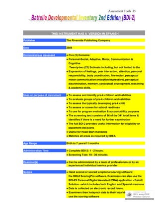 Assessment Tools 35
THIS INSTRUMENT HAS A VERSION IN SPANISH
Publisher The Riverside Publishing Company
Date 2004
Domains/Areas Assessed ● Five (5) Domains:
● Personal-Social, Adaptive, Motor, Communication &
Cognitive
Twenty-two (22) Subtests including, but not limited to the
● Expression of feelings, peer interaction, attention, personal
responsibility, body coordination, fine motor, perceptual
motor communication (receptive/expressive), perceptual
discrimination, memory, conceptual development, reasoning
& academic skills.
Uses or purpose of instrument ● To assess and identify pre-k children w/disabilities
● To evaluate groups of pre-k children w/disabilities
● To assess the typically developing pre-k child
● To assess or screen for school readiness
● To use for program evaluation & accountability purposes
● The screening test consists of 96 of the 341 total items &
identifies if there is a need for further examination
● The full BDI-2 provides useful information for eligibility or
placement decisions
● Useful for Head Start mandates
● Matches all areas as required by IDEA
Age Range Birth to 7 years/11 months
Administration Time ● Complete BDI-2: 1 - 2 hours;
● Screening Test: 10 - 30 minutes
Examiner(s) ● Can be administered by a team of professionals or by an
experienced individual service provider
Scores ● Hand scored or scored w/optional scoring software:
the BDI-2 ScoringPro software. Examiners can also use the
BDI-2S Personal Digital Assistant (PDA) application - Palm®
Solution - which includes both English and Spanish versions
● Data is collected on electronic record forms.
● Examiners then hotsynch data to their local desktop & can
use the scoring software
 