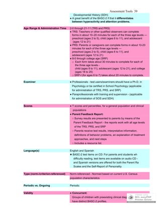 Assessment Tools 39
Developmental History (SDH)
● A great benefit of the BASC-2 if that it differentiates
between hyperactivity and attention problems.
Age Range & Administration Time 2-0 through 21-11 (TRS and PRS)
● TRS: Teachers or other qualified observers can complete
forms in about 10–20 minutes for each of the three age levels —
preschool (ages 2 to 5), child (ages 6 to 11), and adolescent
(ages 12 to 21)
● PRS: Parents or caregivers can complete forms in about 10-20
minutes for each of the three age levels —
preschool (ages 2 to 5), child (ages 6 to 11), and
adolescent (ages 12 to 21)
● 8-0 through college age (SRP)
□ Each form takes about 30 minutes to complete for each of
the three age levels -
child (ages 8 to 11), adolescent (ages 12 to 21), and college
(ages 18 to 25)
□ SRP-I (for ages 6 to 7) takes about 20 minutes to complete.
Examiner ● Professionals - test users/examiners should have a Ph.D. in
Psychology or be certified in School Psychology (applicable
for administration of TRS, PRS, and SRP)
● Paraprofessionals with training and supervision - (applicable
for administration of SOS and SDH)
Scores ● T scores and percentiles, for a general population and clinical
populations
● Parent Feedback Report:
○ Survey results are presented to parents by means of the
Parent Feedback Report - the reports work with all age levels
of the TRS, PRS, and SRP
○ Parents receive test results, interpretative information,
definitions of behavior problems, an explanation of treatment
approaches, and next steps
○ Includes a resource list.
Language(s) English and Spanish
● BASC-2 test items on CD: For parents and students wh
difficulty reading, test items are available on audio CD -
and Spanish versions are offered for both the Parent Ra
Scales and the Self-Report of Personality
Type (norm-/criterion-referenced) Norm-referenced - Normed based on current U.S. Census
population characteristics
Periodic vs. Ongoing Periodic
Validity ● Concurrent:
Groups of children with preexisting clinical diagnoses tend to
have distinct BASC-2 profiles.
 