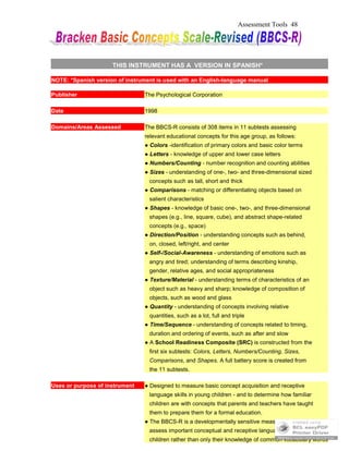 Assessment Tools 48
THIS INSTRUMENT HAS A VERSION IN SPANISH*
NOTE: *Spanish version of instrument is used with an English-language manual
Publisher The Psychological Corporation
Date 1998
Domains/Areas Assessed The BBCS-R consists of 308 items in 11 subtests assessing
relevant educational concepts for this age group, as follows:
● Colors -identification of primary colors and basic color terms
● Letters - knowledge of upper and lower case letters
● Numbers/Counting - number recognition and counting abilities
● Sizes - understanding of one-, two- and three-dimensional sized
concepts such as tall, short and thick
● Comparisons - matching or differentiating objects based on
salient characteristics
● Shapes - knowledge of basic one-, two-, and three-dimensional
shapes (e.g., line, square, cube), and abstract shape-related
concepts (e.g., space)
● Direction/Position - understanding concepts such as behind,
on, closed, left/right, and center
● Self-/Social-Awareness - understanding of emotions such as
angry and tired; understanding of terms describing kinship,
gender, relative ages, and social appropriateness
● Texture/Material - understanding terms of characteristics of an
object such as heavy and sharp; knowledge of composition of
objects, such as wood and glass
● Quantity - understanding of concepts involving relative
quantities, such as a lot, full and triple
● Time/Sequence - understanding of concepts related to timing,
duration and ordering of events, such as after and slow
● A School Readiness Composite (SRC) is constructed from the
first six subtests: Colors, Letters, Numbers/Counting, Sizes,
Comparisons, and Shapes. A full battery score is created from
the 11 subtests.
Uses or purpose of instrument ● Designed to measure basic concept acquisition and receptive
language skills in young children - and to determine how familiar
children are with concepts that parents and teachers have taught
them to prepare them for a formal education.
● The BBCS-R is a developmentally sensitive measure enabling you to
assess important conceptual and receptive language abilities in
children rather than only their knowledge of common vocabulary words
 