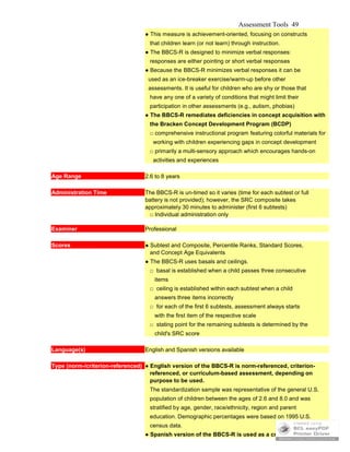 Assessment Tools 49
● This measure is achievement-oriented, focusing on constructs
that children learn (or not learn) through instruction.
● The BBCS-R is designed to minimize verbal responses:
responses are either pointing or short verbal responses
● Because the BBCS-R minimizes verbal responses it can be
used as an ice-breaker exercise/warm-up before other
assessments. It is useful for children who are shy or those that
have any one of a variety of conditions that might limit their
participation in other assessments (e.g., autism, phobias)
● The BBCS-R remediates deficiencies in concept acquisition with
the Bracken Concept Development Program (BCDP)
□ comprehensive instructional program featuring colorful materials for
working with children experiencing gaps in concept development
□ primarily a multi-sensory approach which encourages hands-on
activities and experiences
Age Range 2.6 to 8 years
Administration Time The BBCS-R is un-timed so it varies (time for each subtest or full
battery is not provided); however, the SRC composite takes
approximately 30 minutes to administer (first 6 subtests)
□ Individual administration only
Examiner Professional
Scores ● Subtest and Composite, Percentile Ranks, Standard Scores,
and Concept Age Equivalents
● The BBCS-R uses basals and ceilings.
□ basal is established when a child passes three consecutive
items
□ ceiling is established within each subtest when a child
answers three items incorrectly
□ for each of the first 6 subtests, assessment always starts
with the first item of the respective scale
□ stating point for the remaining subtests is determined by the
child's SRC score
Language(s) English and Spanish versions available
Type (norm-/criterion-referenced) ● English version of the BBCS-R is norm-referenced, criterion-
referenced, or curriculum-based assessment, depending on
purpose to be used.
The standardization sample was representative of the general U.S.
population of children between the ages of 2.6 and 8.0 and was
stratified by age, gender, race/ethnicity, region and parent
education. Demographic percentages were based on 1995 U.S.
census data.
● Spanish version of the BBCS-R is used as a criterion-referenced
 