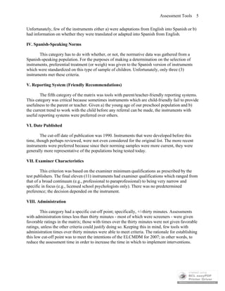 Assessment Tools 5
Unfortunately, few of the instruments either a) were adaptations from English into Spanish or b)
had information on whether they were translated or adapted into Spanish from English.
IV. Spanish-Speaking Norms
This category has to do with whether, or not, the normative data was gathered from a
Spanish-speaking population. For the purposes of making a determination on the selection of
instruments, preferential treatment (or weigh) was given to the Spanish version of instruments
which were standardized on this type of sample of children. Unfortunately, only three (3)
instruments met these criteria.
V. Reporting System (Friendly Recommendations)
The fifth category of the matrix was tools with parent/teacher-friendly reporting systems.
This category was critical because sometimes instruments which are child-friendly fail to provide
usefulness to the parent or teacher. Given a) the young age of our preschool population and b)
the current trend to work with the child before any referral can be made, the instruments with
useful reporting systems were preferred over others.
VI. Date Published
The cut-off date of publication was 1990. Instruments that were developed before this
time, though perhaps reviewed, were not even considered for the original list. The more recent
instruments were preferred because since their norming samples were more current, they were
generally more representative of the populations being tested today.
VII. Examiner Characteristics
This criterion was based on the examiner minimum qualifications as prescribed by the
test publishers. The final eleven (11) instruments had examiner qualifications which ranged from
that of a broad continuum (e.g., professional to paraprofessional) to being very narrow and
specific in focus (e.g., licensed school psychologists only). There was no predetermined
preference; the decision depended on the instrument.
VIII. Administration
This category had a specific cut-off point; specifically, +/-thirty minutes. Assessments
with administration times less than thirty minutes - most of which were screeners - were given
favorable ratings in the matrix; those with times over the thirty minutes were not given favorable
ratings, unless the other criteria could justify doing so. Keeping this in mind, few tools with
administration times over thirty minutes were able to meet criteria. The rationale for establishing
this low cut-off point was to meet the intentions of the ELCMDM for 2007; in other words, to
reduce the assessment time in order to increase the time in which to implement interventions.
 