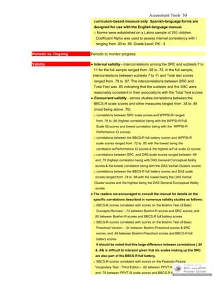 Assessment Tools 50
curriculum-based measure only. Spanish-language forms are
designed for use with the English-language manual.
□ Norms were established on a Latino sample of 293 children.
Coefficient Alpha was used to assess internal consistency with r
ranging from .93 to .99. Grade Level: PK - 4
Periodic vs. Ongoing Periodic to monitor progress
Validity ● Internal validity - intercorrelations among the SRC and subtests 7 to
11 for the full sample ranged from .58 to .72. In the full sample,
intercorrelations between subtests 7 to 11 and Total test scores
ranged from .79 to .87. The intercorrelations between SRC and
Total Test was .85 indicating that the subtests and the SRC were
reasonably consistent in their associations with the Total Test scores
● Concurrent validity - across studies correlations between the
BBCS-R scale scores and other measures ranged from .34 to .89
(most being above .70)
□ correlations between SRC scale scores and WPPSI-R ranged
from .76 to .88 (highest correlation being with the WPPSI-R Full
Scale IQ scores and lowest correlation being with the WPPSI-R
Performance IQ scores)
□ correlations between the BBCS-R full battery scores and WPPSI-R
scale scores ranged from .72 to .85 with the lowest being the
correlation w/Performance IQ scores & the highest w/Full scale IQ scores
□ correlations between SRC and DAS scale scores ranged between .69
and .79 (highest correlation being with DAS General Conceptual Ability
scores & the lowest correlation being with the DAS Verbal Clusters scores
□ correlations between the BBCS-R full battery scores and DAS scale
scores ranged from .74 to .88 with the lowest being the DAS Verbal
Cluster scores and the highest being the DAS General Conceptual Ability
scores
● The readers are encouraged to consult the manual for details on the
specific correlations described in numerous validity studies as follows:
□ BBCS-R scores correlated with scores on the Boehm Test of Basic
Concepts-Revised - .73 between Boehm-R scores and SRC scores; and
.89 between Boehm-R scores and BBCS-R full battery scores
□ BBCS-R scores correlated with scores on the Boehm Test of Basic
Preschool Version - .34 between Boehm-Preschool scores & SRC
scores; and .84 between Boehm-Preschool scores and BBCS-R full
battery scores
It should be noted that this large difference between correlations (.34
& .84) is difficult to interpret given that six scales making up the SRC
are also part of the BBCS-R full battery.
□ BBCS-R scores correlated with scores on the Peabody Picture
Vocabulary Test - Third Edition - .69 between PPVT-III scores and SRC;
and .79 between PPVT-III scale scores and BBCS-R full battery scores
 