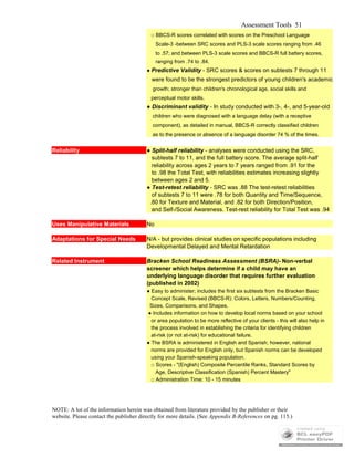 Assessment Tools 51
□ BBCS-R scores correlated with scores on the Preschool Language
Scale-3 -between SRC scores and PLS-3 scale scores ranging from .46
to .57; and between PLS-3 scale scores and BBCS-R full battery scores,
ranging from .74 to .84.
● Predictive Validity - SRC scores & scores on subtests 7 through 11
were found to be the strongest predictors of young children's academic
growth; stronger than children's chronological age, social skills and
perceptual motor skills.
● Discriminant validity - In study conducted with 3-, 4-, and 5-year-old
children who were diagnosed with a language delay (with a receptive
component), as detailed in manual, BBCS-R correctly classified children
as to the presence or absence of a language disorder 74 % of the times.
Reliability ● Split-half reliability - analyses were conducted using the SRC,
subtests 7 to 11, and the full battery score. The average split-half
reliability across ages 2 years to 7 years ranged from .91 for the
to .98 the Total Test, with reliabilities estimates increasing slightly
between ages 2 and 5.
● Test-retest reliability - SRC was .88 The test-retest reliabilities
of subtests 7 to 11 were .78 for both Quantity and Time/Sequence,
.80 for Texture and Material, and .82 for both Direction/Position,
and Self-/Social Awareness. Test-rest reliability for Total Test was .94
Uses Manipulative Materials No
Adaptations for Special Needs N/A - but provides clinical studies on specific populations including
Developmental Delayed and Mental Retardation
Related Instrument Bracken School Readiness Assessment (BSRA)- Non-verbal
screener which helps determine if a child may have an
underlying language disorder that requires further evaluation
(published in 2002)
● Easy to administer; includes the first six subtests from the Bracken Basic
Concept Scale, Revised (BBCS-R): Colors, Letters, Numbers/Counting,
Sizes, Comparisons, and Shapes.
● Includes information on how to develop local norms based on your school
or area population to be more reflective of your clients - this will also help in
the process involved in establishing the criteria for identifying children
at-risk (or not at-risk) for educational failure.
● The BSRA is administered in English and Spanish; however, national
norms are provided for English only, but Spanish norms can be developed
using your Spanish-speaking population.
□ Scores - "(English) Composite Percentile Ranks, Standard Scores by
Age, Descriptive Classification (Spanish) Percent Mastery"
□ Administration Time: 10 - 15 minutes
NOTE: A lot of the information herein was obtained from literature provided by the publisher or their
website. Please contact the publisher directly for more details. (See Appendix B-References on pg. 115.)
 