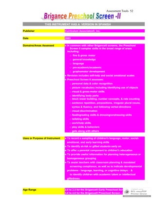 Assessment Tools 52
THIS INSTRUMENT HAS A VERSION IN SPANISH
Publisher Curriculum Associates®, Inc.
Date 2005
Domains/Areas Assessed ● In common with other Brigance® screens, the Preschool
Screen II samples skills in the broad range of areas
including:
□ fine & gross motor
□ general knowledge
□ language
□ pre-academic/academic
□ graphomotor development
● Revision includes self-help and social emotional scales
● Preschool Screen II assesses:
□ personal data & color recognition
□ picture vocabulary including identifying use of objects
□ visual & gross-motor skills
□ identifying body parts
□ block tower building, number concepts, & rote counting
□ sentence repetition, prepositions, irregular plural nouns,
syntax & fluency, and following verbal directions
□ visual discrimination
□ feeding/eating skills & dressing/undressing skills
□ toileting skills
□ work/help skills
□ play skills & behaviors
□ gets along with others
Uses or Purpose of Instrument ● To record a sampling of children's language, motor, social-
emotional, and early learning skills
● To identify at-risk or gifted students early on
● To offer a parental component to children's education
● To provide useful information for planning heterogeneous or
homogeneous grouping
● To assist teachers with classroom planning & mandated
screening compliance, as well as to indicate developmental
problems - language, learning, or cognitive delays - &
to identify children with academic talent or intellectual
giftedness
Age Range 2.0 to 2.5 for the Brigance® Early Preschool Screen - II
3.0 to 4.0 for the Brigance® Preschool Screen - II
 
