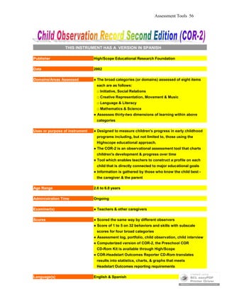 Assessment Tools 56
THIS INSTRUMENT HAS A VERSION IN SPANISH
Publisher High/Scope Educational Research Foundation
Date 2002
Domains/Areas Assessed ● The broad categories (or domains) assessed of eight items
each are as follows:
□ Initiative, Social Relations
□ Creative Representation, Movement & Music
□ Language & Literacy
□ Mathematics & Science
● Assesses thirty-two dimensions of learning within above
categories
Uses or purpose of instrument ● Designed to measure children's progress in early childhood
programs including, but not limited to, those using the
Highscope educational approach.
● The COR-2 is an observational assessment tool that charts
children's development & progress over time
● Tool which enables teachers to construct a profile on each
child that is directly connected to major educational goals
● Information is gathered by those who know the child best -
the caregiver & the parent
Age Range 2.6 to 6.0 years
Administration Time Ongoing
Examiner(s) ● Teachers & other caregivers
Scores ● Scored the same way by different observers
● Score of 1 to 5 on 32 behaviors and skills with subscale
scores for four broad categories
● Assessment log, portfolio, child observation, child interview
● Computerized version of COR-2, the Preschool COR
CD-Rom Kit is available through High/Scope
● COR-Headstart Outcomes Reporter CD-Rom translates
results into statistics, charts, & graphs that meets
Headstart Outcomes reporting requirements
Language(s) English & Spanish
 