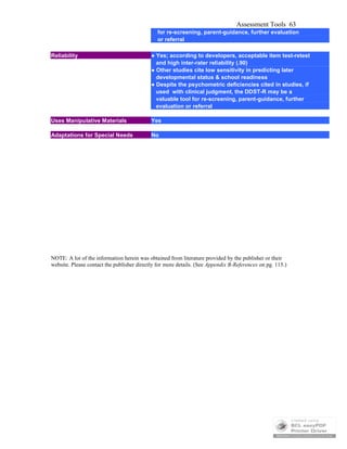 Assessment Tools 63
for re-screening, parent-guidance, further evaluation
or referral
Reliability ● Yes; according to developers, acceptable item test-retest
and high inter-rater reliability (.90)
● Other studies cite low sensitivity in predicting later
developmental status & school readiness
● Despite the psychometric deficiencies cited in studies, if
used with clinical judgment, the DDST-R may be a
valuable tool for re-screening, parent-guidance, further
evaluation or referral
Uses Manipulative Materials Yes
Adaptations for Special Needs No
NOTE: A lot of the information herein was obtained from literature provided by the publisher or their
website. Please contact the publisher directly for more details. (See Appendix B-References on pg. 115.)
 