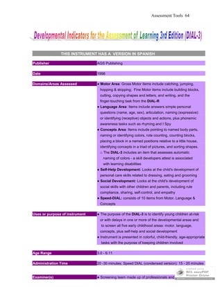 Assessment Tools 64
THIS INSTRUMENT HAS A VERSION IN SPANISH
Publisher AGS Publishing
Date 1998
Domains/Areas Assessed ● Motor Area: Gross Motor items include catching, jumping,
hopping & skipping; Fine Motor items include building blocks,
cutting, copying shapes and letters, and writing, and the
finger-touching task from the DIAL-R
● Language Area: Items include answers simple personal
questions (name, age, sex), articulation, naming (expressive)
or identifying (receptive) objects and actions, plus phonemic
awareness tasks such as rhyming and I Spy
● Concepts Area: Items include pointing to named body parts,
naming or identifying colors, rote counting, counting blocks,
placing a block in a named positions relative to a little house,
identifying concepts in a triad of pictures, and sorting shapes.
□ The DIAL-3 includes an item that assesses automatic
naming of colors - a skill developers attest is associated
with learning disabilities
● Self-Help Development: Looks at the child's development of
personal care skills related to dressing, eating and grooming
● Social Development: Looks at the child's development of
social skills with other children and parents, including rule
compliance, sharing, self-control, and empathy
● Speed-DIAL: consists of 10 items from Motor, Language &
Concepts
Uses or purpose of instrument ● The purpose of the DIAL-3 is to identify young children at-risk
or with delays in one or more of the developmental areas and
to screen all five early childhood areas: motor, language,
concepts, plus self-help and social development
● Instrument is presented in colorful, child-friendly, age-appropriate
tasks with the purpose of keeping children involved
Age Range 3.0 - 6.11
Administration Time 20 -30 minutes; Speed DIAL (condensed version): 15 - 20 minutes
Examiner(s) ● Screening team made up of professionals and para-
 