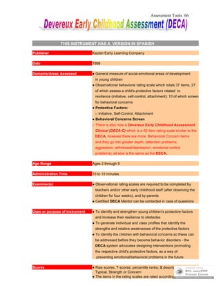 Assessment Tools 66
THIS INSTRUMENT HAS A VERSION IN SPANISH
Publisher Kaplan Early Learning Company
Date 1999
Domains/Areas Assessed ● General measure of social-emotional areas of development
in young children
● Observational behavioral rating scale which totals 37 items, 27
of which assess a child's protective factors related to
resilience (initiative, self-control, attachment); 10 of which screen
for behavioral concerns
● Protective Factors:
□ Initiative, Self-Control, Attachment
● Behavioral Concerns Screen
○ There is also now a Devereux Early Childhood Assessment
Clinical (DECA-C) which is a 62-item rating scale similar to the
DECA, however there are more Behavioral Concern items
and they go into greater depth; (attention problems;
aggression; withdrawal/depression; emotional control
problems); all else is the same as the DECA.
Age Range Ages 2 through 5
Administration Time 10 to 15 minutes
Examiner(s) ● Observational rating scales are required to be completed by
teachers and/or other early childhood staff (after observing the
children for four weeks), and by parents
● Certified DECA Mentor can be contacted in case of questions
Uses or purpose of instrument ● To identify and strengthen young children's protective factors
and increase their resilience to obstacles
● To generate individual and class profiles that identify the
strengths and relative weaknesses of the protective factors
● To identify the children with behavioral concerns so these can
be addressed before they become behavior disorders - the
DECA system advocates designing interventions promoting
the respective child's protective factors, as a way of
preventing emotional/behavioral problems in the future
Scores ● Raw scores; T-scores; percentile ranks; & descriptive scores:
Typical, Strength or Concern
● The items in the rating scales are rated according to following
 