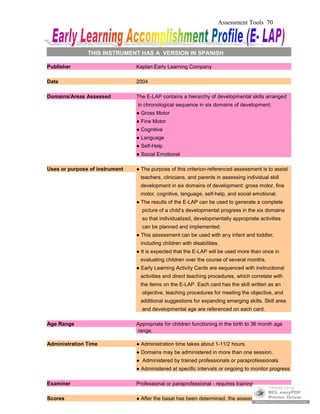 Assessment Tools 70
THIS INSTRUMENT HAS A VERSION IN SPANISH
Publisher Kaplan Early Learning Company
Date 2004
Domains/Areas Assessed The E-LAP contains a hierarchy of developmental skills arranged
in chronological sequence in six domains of development:
● Gross Motor
● Fine Motor
● Cognitive
● Language
● Self-Help
● Social Emotional
Uses or purpose of instrument ● The purpose of this criterion-referenced assessment is to assist
teachers, clinicians, and parents in assessing individual skill
development in six domains of development: gross motor, fine
motor, cognitive, language, self-help, and social emotional.
● The results of the E-LAP can be used to generate a complete
picture of a child’s developmental progress in the six domains
so that individualized, developmentally appropriate activities
can be planned and implemented.
● This assessment can be used with any infant and toddler,
including children with disabilities.
● It is expected that the E-LAP will be used more than once in
evaluating children over the course of several months.
● Early Learning Activity Cards are sequenced with instructional
activities and direct teaching procedures, which correlate with
the items on the E-LAP. Each card has the skill written as an
objective, teaching procedures for meeting the objective, and
additional suggestions for expanding emerging skills. Skill area
and developmental age are referenced on each card.
Age Range Appropriate for children functioning in the birth to 36 month age
range.
Administration Time ● Administration time takes about 1-11/2 hours.
● Domains may be administered in more than one session.
● Administered by trained professionals or paraprofessionals
● Administered at specific intervals or ongoing to monitor progress
Examiner Professional or paraprofessional - requires training
Scores ● After the basal has been determined, the assessment should
 