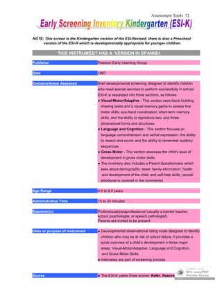 Assessment Tools 72
NOTE: This screen is the Kindergarten version of the ESI-Revised; there is also a Preschool
version of the ESI-R which is developmentally appropriate for younger children.
THIS INSTRUMENT HAS A VERSION IN SPANISH
Publisher Pearson Early Learning Group
Date 1997
Domains/Areas Assessed Brief developmental screening designed to identify children
who need special services to perform successfully in school
ESI-K is separated into three sections, as follows:
● Visual-Motor/Adaptive - This section uses block building;
drawing tasks and a visual memory game to assess fine
motor skills; eye-hand coordination; short-term memory
skills; and the ability to reproduce two- and three-
dimensional forms and structures
● Language and Cognition - This section focuses on
language comprehension and verbal expression; the ability
to reason and count; and the ability to remember auditory
sequences.
● Gross Motor - This section assesses the child’s level of
development in gross motor skills.
● The inventory also includes a Parent Questionnaire which
asks about demographic detail; family information; health
and development of the child; and self-help skills; (social/
emotional is covered in the comments)
Age Range 4.6 to 6.0 years
Administration Time 15 to 20 minutes
Examiner(s) Professional/paraprofessional (usually a trained teacher,
school psychologist, or speech pathologist)
Parents are invited to be present
Uses or purpose of instrument ● Developmental observational rating scale designed to identify
children who may be at risk of school failure. It provides a
quick overview of a child’s development in three major
areas: Visual-Motor/Adaptive, Language and Cognition,
and Gross Motor Skills.
● Interviews are part of screening process
Scores ● The ESI-K yields three scores: Refer, Rescreen and OK.
 