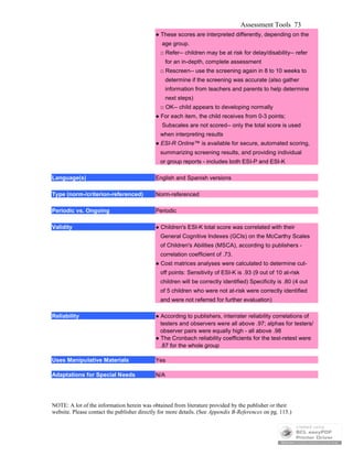Assessment Tools 73
● These scores are interpreted differently, depending on the
age group.
□ Refer-- children may be at risk for delay/disability-- refer
for an in-depth, complete assessment
□ Rescreen-- use the screening again in 8 to 10 weeks to
determine if the screening was accurate (also gather
information from teachers and parents to help determine
next steps)
□ OK-- child appears to developing normally
● For each item, the child receives from 0-3 points;
Subscales are not scored-- only the total score is used
when interpreting results
● ESI-R Online™ is available for secure, automated scoring,
summarizing screening results, and providing individual
or group reports - includes both ESI-P and ESI-K
Language(s) English and Spanish versions
Type (norm-/criterion-referenced) Norm-referenced
Periodic vs. Ongoing Periodic
Validity ● Children's ESI-K total score was correlated with their
General Cognitive Indexes (GCIs) on the McCarthy Scales
of Children's Abilities (MSCA), according to publishers -
correlation coefficient of .73.
● Cost matrices analyses were calculated to determine cut-
off points: Sensitivity of ESI-K is .93 (9 out of 10 at-risk
children will be correctly identified) Specificity is .80 (4 out
of 5 children who were not at-risk were correctly identified
and were not referred for further evaluation)
Reliability ● According to publishers, interrater reliability correlations of
testers and observers were all above .97; alphas for testers/
observer pairs were equally high - all above .98
● The Cronbach reliability coefficients for the test-retest were
.87 for the whole group
Uses Manipulative Materials Yes
Adaptations for Special Needs N/A
NOTE: A lot of the information herein was obtained from literature provided by the publisher or their
website. Please contact the publisher directly for more details. (See Appendix B-References on pg. 115.)
 