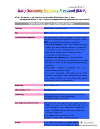 Assessment Tools 74
NOTE: This screen is the Preschool version of the ESI-Revised; there is also a
Kindergarten version of the ESI-R which is developmentally appropriate for older children.
THIS INSTRUMENT HAS A VERSION IN SPANISH
Publisher Pearson Early Learning Group
Date 1997
Domains/Areas Assessed Brief developmental screening designed to identify children
who need special services to perform successfully in school
ESI-P is separated into three sections, as follows:
● Visual-Motor/Adaptive - This section uses block building;
drawing tasks and a visual memory game to assess fine
motor skills; eye-hand coordination; short-term memory
skills; and the ability to reproduce two- and three-
dimensional forms and structures
● Language and Cognition - This section focuses on
language comprehension and verbal expression; the ability
to reason and count; and the ability to remember auditory
sequences.
● Gross Motor - This section assesses the child’s level of
development in gross motor skills.
● The inventory also includes a Parent Questionnaire which
asks about demographic detail; family information; health
and development of the child; and self-help skills; (social/
emotional is covered in the comments)
Age Range 3.0 to 4.5 years old
Administration Time 15 to 20 minutes
Examiner(s) Professional/paraprofessional (usually a trained teacher,
school psychologist or speech pathologist)
Parents are invited to be present
Uses or purpose of instrument ● Developmental screening instrument designed to identify
children who may be at risk of school failure. It provides a
quick overview of a child’s development in three major
areas: Visual-Motor/Adaptive, Language and Cognition,
and Gross Motor Skills.
● interviews are part of screening process
● Widely used, specially in Head Start programs
Scores ● The ESI-P yields three scores: Refer, Rescreen and OK.
● These scores are interpreted differently, depending on the
 
