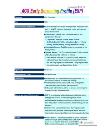 Assessment Tools 76
Publisher AGS Publishing
Date 1990
Domains/Areas Assessed ● ESP screens the five major developmental areas specified
by P.L. 99-457: cognitive, language, motor, self-help and
social development
● Components may be used independently or in any
combination. They are:
□ Cognitive/Language Profile; Motor Profile;
Self-Help/Social Profile; Articulation Survey; Home
Survey; Health History Survey; Behavior Survey
● Composite Names - Total Screening (a composite of the
three profiles).
● Subtest Names - The Cognitive/Language Profile consists
of 2 subscales and 2 subtests, as follows:
□ the Cognitive subscale includes 2 cognitive, nonverbal
subtests (Visual Discrimination and Logical Relations),
and the Language subscale includes 2 language subtests
(Verbal Concepts and Basic School Skills).
Age Range 2.0 to 6.11
Administration Time 15 to 40 minutes
Examiner(s) ● Professionals and paraprofessionals (supervised) - in
educational, medical or community settings;
● Childhood specialists, preschool & early kindergarten
teachers (also used in Head Start programs)
● Individually administered, either as a mass screening or a
one-on-one by a single examiner
Uses or purpose of instrument ● ESP is an ecological battery that uses multiple domains,
settings and sources to measure cognitive, motor,
self-help/social development of young children and surveys
their articulation, home environment, health history and test
behavior.
● ESP provides practical information that helps the early
specialist make accurate screening decisions, and plan
interventions for young children and their respective families
Scores ● Level I Scores - 6 Screening indexes or broad categories
corresponding to 6 standard deviation units on the normal
curve can be used to determine which children need
further assessment; users can choose the Screening
 