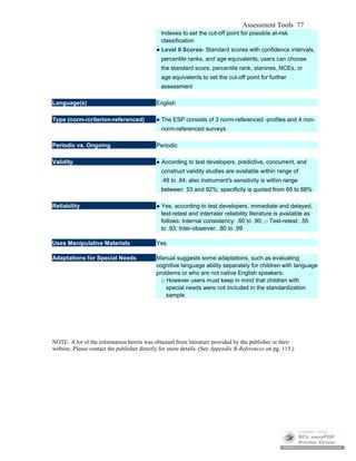 Assessment Tools 77
Indexes to set the cut-off point for possible at-risk
classification
● Level II Scores- Standard scores with confidence intervals,
percentile ranks, and age equivalents; users can choose
the standard score, percentile rank, stanines, NCEs, or
age equivalents to set the cut-off point for further
assessment
Language(s) English
Type (norm-/criterion-referenced) ● The ESP consists of 3 norm-referenced -profiles and 4 non-
norm-referenced surveys
Periodic vs. Ongoing Periodic
Validity ● According to test developers, predictive, concurrent, and
construct validity studies are available within range of
.48 to .84; also instrument's sensitivity is within range
between 53 and 92%; specificity is quoted from 65 to 88%
Reliability ● Yes, according to test developers, immediate and delayed,
test-retest and interrater reliability literature is available as
follows: Internal consistency: .60 to .90; □ Test-retest: .55
to .93; Inter-observer: .80 to .99
Uses Manipulative Materials Yes
Adaptations for Special Needs Manual suggests some adaptations, such as evaluating
cognitive language ability separately for children with language
problems or who are not native English speakers.
□ However users must keep in mind that children with
special needs were not included in the standardization
sample
NOTE: A lot of the information herein was obtained from literature provided by the publisher or their
website. Please contact the publisher directly for more details. (See Appendix B-References on pg. 115.)
 