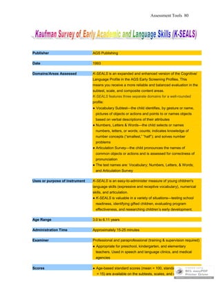 Assessment Tools 80
Publisher AGS Publishing
Date 1993
Domains/Areas Assessed K-SEALS is an expanded and enhanced version of the Cognitive/
Language Profile in the AGS Early Screening Profiles. This
means you receive a more reliable and balanced evaluation in the
subtest, scale, and composite content areas.
K-SEALS features three separate domains for a well-rounded
profile:
● Vocabulary Subtest—the child identifies, by gesture or name,
pictures of objects or actions and points to or names objects
based on verbal descriptions of their attributes
● Numbers, Letters & Words—the child selects or names
numbers, letters, or words; counts; indicates knowledge of
number concepts (“smallest,” “half”); and solves number
problems
● Articulation Survey—the child pronounces the names of
common objects or actions and is assessed for correctness of
pronunciation
● The test names are: Vocabulary; Numbers, Letters, & Words;
and Articulation Survey
Uses or purpose of instrument K-SEALS is an easy-to-administer measure of young children's
language skills (expressive and receptive vocabulary), numerical
skills, and articulation.
● K-SEALS is valuable in a variety of situations—testing school
readiness, identifying gifted children, evaluating program
effectiveness, and researching children’s early development.
Age Range 3.0 to 6.11 years
Administration Time Approximately 15-25 minutes
Examiner Professional and paraprofessional (training & supervision required)
● Appropriate for preschool, kindergarten, and elementary
teachers. Used in speech and language clinics, and medical
agencies
Scores ● Age-based standard scores (mean = 100, standard deviation
= 15) are available on the subtests, scales, and composite.
 