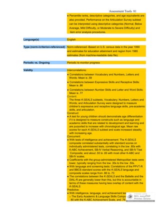 Assessment Tools 81
● Percentile ranks, descriptive categories, and age equivalents are
also provided. Performance on the Articulation Survey subtest
can be interpreted using descriptive categories (Normal, Below
Average, Mild Difficulty, or Moderate to Severe Difficulty) and
item error analysis procedures.
Language(s) English
Type (norm-/criterion-referenced) Norm-referenced -Based on U.S. census data in the year 1990
and estimates for education attainment and region from 1985
estimates (from machine-readable data file).
Periodic vs. Ongoing Periodic to monitor progress
Validity Intercorrelations:
● Correlations between Vocabulary and Numbers, Letters and
Words: Mean is .59
● Correlations between Expressive Skills and Receptive Skills:
Mean is .86
● Correlations between Number Skills and Letter and Word Skills:
Mean is .77
Content:
The three K-SEALS subtests, Vocabulary; Numbers, Letters and
Words; and Articulation Survey were designed to measure
children's expressive and receptive language skills, pre-academic
skills, and articulation.
Construct:
● A test for young children should demonstrate age differentiation
if it is designed to measure constructs such as language and
academic skills that are related to development and learning and
are purported to increase with chronological age. Mean raw
scores for each K-SEALS subtest and scale increased steadily
with increasing age.
Concurrent:
● With tests of intelligence and achievement: The K-SEALS
composite correlated substantially with standard scores on
individually administered tests, correlating in the low .80s with
K-ABC Achievement, SB-IV Verbal Reasoning, and SB-IV Test
Composite; and about .55 to .65 with most other K-ABC and
SB-IV scales.
● Coefficients with the group-administered Metropolitan tests were
lower, typically ranging from the low .30s to the low .50s.
● With language and screening tests: Correlations of the PPVT-R
and BBCS standard scores with the K-SEALS language and
composite scales range from .66 to .73
● The correlations between the K-SEALS and the Battelle and the
DIAL-R are generally lower than this, but this is accountable in
terms of these measures having less overlap of content with the
K-SEALS.
Predictive:
● With intelligence, language, and achievement tests:
□ The Early Academic & Language Skills Composite correlated .
80 with the K-ABC Achievement Scale, and .76 with the
 