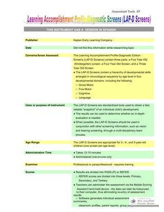 Assessment Tools 85
THIS INSTRUMENT HAS A VERSION IN SPANISH
Publisher Kaplan Early Learning Company
Date Did not find this information while researching topic
Domains/Areas Assessed The Learning Accomplishment Profile-Diagnostic Edition
Screens (LAP-D Screens) contain three parts: a Five Year Old
(Kindergarten) screen; a Four Year Old Screen; and a Three
Year Old Screen.
● The LAP-D Screens contain a hierarchy of developmental skills
arranged in chronological sequence by age level in four
developmental domains, including the following:
□ Gross Motor
□ Fine Motor
□ Cognitive
□ Language
Uses or purpose of instrument The LAP-D Screens are standardized tools used to obtain a fast,
reliable “snapshot” of an individual child’s development.
● The results can be used to determine whether an in-depth
evaluation is needed.
● When possible, the LAP-D Screens should be used in
conjunction with other screening information, such as vision
and hearing screening, through a multi-disciplinary team
process.
Age Range The LAP-D Screens are appropriate for 3-, 4-, and 5-year-old
children (one screen per age level).
Administration Time ● Takes 12-15 minutes
● Administered one-on-one only
Examiner Professional or paraprofessional - requires training
Scores ● Results are divided into PASS (P) or REFER
□ REFER scores are divided into three levels: Primary,
Secondary, and Tertiary.
● Teachers can administer the assessment via the Mobile Scoring
Assistant hand-held device - the data can later be hotsynced
to their computer, thus eliminating re-entry of assessment
results.
□ Software generates individual assessment reports &
summaries,
classroom profiles, parent reports, group progress charts,
 
