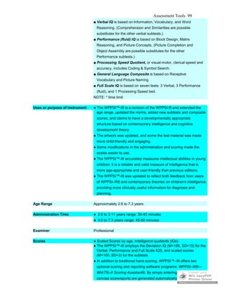 Assessment Tools 99
■ Verbal IQ is based on Information, Vocabulary, and Word
Reasoning. (Comprehension and Similarities are possible
substitutes for the other verbal subtests.)
■ Performance (fluid) IQ is based on Block Design, Matrix
Reasoning, and Picture Concepts. (Picture Completion and
Object Assembly are possible substitutes for the other
Performance subtests.)
■ Processing Speed Quotient, or visual-motor, clerical speed and
accuracy, includes Coding & Symbol Search.
■ General Language Composite is based on Receptive
Vocabulary and Picture Naming
■ Full Scale IQ is based on seven tests: 3 Verbal, 3 Performance
(fluid), and 1 Processing Speed test.
NOTE: * time limit
Uses or purpose of instrument ● The WPPSI™-III is a revision of the WPPSI-R and extended the
age range, updated the norms, added new subtests and composite
scores, and claims to have a developmentally appropriate
structure based on contemporary intelligence and cognitive
development theory.
● The artwork was updated, and some the test material was made
more child-friendly and engaging.
● Some modifications in the administration and scoring made the
scales easier to use.
● The WPPSI™-III accurately measures intellectual abilities in young
children; it is a reliable and valid measure of intelligence that is
more age-appropriate and user-friendly than previous editions.
● The WPPSI™-III was updated to reflect both feedback from users
of WPPSI–R® and contemporary theories on children's intelligence.
providing more clinically useful information for diagnosis and
planning.
Age Range Approximately 2.6 to 7.3 years
Administration Time ● 2.6 to 3.11 years range: 30-45 minutes
● 4.0 to 7.3 years range: 45-60 minutes
Examiner Professional
Scores ● Scaled Scores by age, intelligence quotients (IQs)
● The WPPSI™-III employs the Deviation IQ (M=100, SD=15) for the
Verbal, Performance and Full Scale IQS, and scaled scores
(M=100, SD=3) for the subtests
● In addition to traditional hand scoring, WPPSI™–III offers two
optional scoring and reporting software programs: WPPSI–III®—
WIAT®–II Scoring Assistant®. By simply entering raw scores,
concise scorereports are generated automatically from any PC.
 