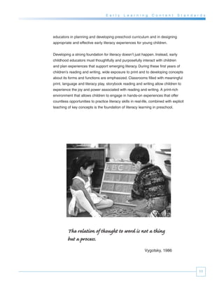 E a r l y   L e a r n i n g    C o n t e n t    S t a n d a r d s




educators in planning and developing preschool curriculum and in designing
appropriate and effective early literacy experiences for young children.


Developing a strong foundation for literacy doesn’t just happen. Instead, early
childhood educators must thoughtfully and purposefully interact with children
and plan experiences that support emerging literacy. During these first years of
children’s reading and writing, wide exposure to print and to developing concepts
about its forms and functions are emphasized. Classrooms filled with meaningful
print, language and literacy play, storybook reading and writing allow children to
experience the joy and power associated with reading and writing. A print-rich
environment that allows children to engage in hands-on experiences that offer
countless opportunities to practice literacy skills in real-life, combined with explicit
teaching of key concepts is the foundation of literacy learning in preschool.




         The relation of thought to word is not a thing
         but a process.
                                                             Vygotsky, 1986




                                                                                                11
 