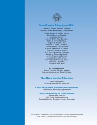 OARD OF
                                                   OB
                                                 HI          E




                                           O




                                                             DU
                                      STATE OF




                                                               CAT
                                                                  ION
                                                      #




              State Board of Education of Ohio
                   Jennifer L. Sheets, Pomeroy, President
                Richard E. Baker, Hollansburg, Vice President
                       Virgil E. Brown, Jr., Shaker Heights
                           Michael Cochran, Blacklick
                                 Jim Craig, Canton
                         John W. Griffin, West Carrollton
                           Robin C. Hovis, Millersburg
                              Virginia E. Jacobs, Lima
                          Stephen M. Millett, Columbus
                         Deborah Owens Fink, Richfield
                        Cyrus B. Richardson, Jr., Bethel
                          Emerson J. Ross, Jr., Toledo
                       G. R. “Sam” Schloemer, Cincinnati
                         Jennifer H. Stewart, Zanesville
                          Jo Ann Thatcher, McDermott
                           James L. Turner, Cincinnati
                        Sue Westendorf, Bowling Green
                               Carl Wick, Centerville
                               Martha W. Wise, Avon


                            Ex Officio Members
                     Senator Robert A. Gardner, Madison
                   Representative Arlene J. Setzer, Vandalia


                Ohio Department of Education
                             Susan Tave Zelman,
                      Superintendent of Public Instruction

       Center for Students, Families and Communities
                    Jane Wiechel, Associate Superintendent

             Office of Early Learning and School Readiness
                           Sandra Miller, Director
                       Edith Greer, Associate Director
             Debbie McGlothlin, Consultant, Project Coordinator




This document is a publication of the Ohio Department of Education and does not represent
         official policy of the State Board of Education unless specifically stated.
 