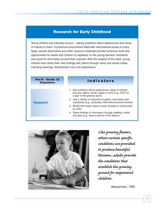 E a r l y   L e a r n i n g     C o n t e n t        S t a n d a r d s




                   Research for Early Childhood

Young children are naturally curious – asking questions about experiences and areas
of interest to them. A preschool environment filled with informational books of many
types, picture dictionaries and other resource materials provide numerous tools and
opportunities for adults and children to capitalize on the young learners’ motivation
and quest for information around their inquiries. With the support of the adult, young
children then share their new findings with others through many and varied media,
including drawings, dramatization and oral expressions.



   Pre-K - Grade 12
      Organizers                                 Indicators

                                1. Ask questions about experiences, areas of interest,
                                   pictures, letters, words, logos or icons (e.g., EXIT on
                                   a sign in the grocery store).
                                2. Use a variety of resources to gather information with
  Research                         assistance (e.g., pictionary, informational picture books).
                                3. Recall information about a topic dictated or constructed
                                   by child.
                                4. Share findings of information through retelling, media
                                   and play (e.g., draw a picture of the desert).




                                                           Like growing flowers,
                                                           where certain specific
                                                           conditions are provided
                                                           to produce beautiful
                                                           blossoms...adults provide
                                                           the conditions that
                                                           establish the growing
                                                           ground for empowered
                                                           children.
                                                                        Wasserman, 1990


                                                                                                          23
 