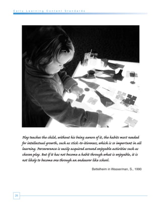 E a r l y   L e a r n i n g   C o n t e n t   S t a n d a r d s




        Play teaches the child, without his being aware of it, the habits most needed
        for intellectual growth, such as stick-to-itiveness, which is so important in all
        learning. Perseverance is easily acquired around enjoyable activities such as
        chosen play. But if it has not become a habit through what is enjoyable, it is
        not likely to become one through an endeavor like school.
                                                                  Bettelheim in Wasserman, S., 1990




 26
 