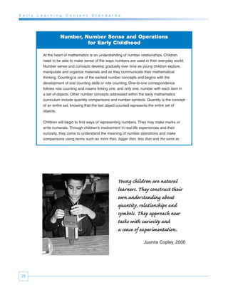 E a r l y   L e a r n i n g   C o n t e n t   S t a n d a r d s




                          Number, Number Sense and Operations
                                   for Early Childhood

               At the heart of mathematics is an understanding of number relationships. Children
               need to be able to make sense of the ways numbers are used in their everyday world.
               Number sense and concepts develop gradually over time as young children explore,
               manipulate and organize materials and as they communicate their mathematical
               thinking. Counting is one of the earliest number concepts and begins with the
               development of oral counting skills or rote counting. One-to-one correspondence
               follows rote counting and means linking one, and only one, number with each item in
               a set of objects. Other number concepts addressed within the early mathematics
               curriculum include quantity, comparisons and number symbols. Quantity is the concept
               of an entire set; knowing that the last object counted represents the entire set of
               objects.


               Children will begin to find ways of representing numbers. They may make marks or
               write numerals. Through children’s involvement in real-life experiences and their
               curiosity, they come to understand the meaning of number operations and make
               comparisons using terms such as more than, bigger than, less than and the same as.




                                                             Young children are natural
                                                             learners. They construct their
                                                             own understanding about
                                                             quantity, relationships and
                                                             symbols. They approach new
                                                             tasks with curiosity and
                                                             a sense of experimentation.
                                                                           Juanita Copley, 2000




 28
 
