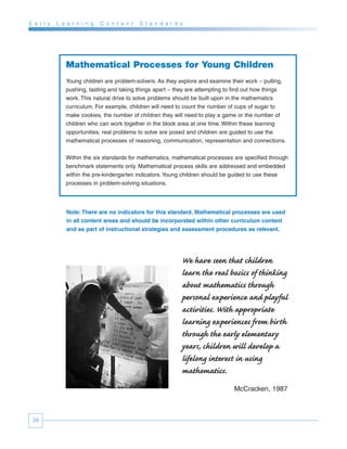 E a r l y   L e a r n i n g   C o n t e n t   S t a n d a r d s




               Mathematical Processes for Young Children
               Young children are problem-solvers. As they explore and examine their work – pulling,
               pushing, tasting and taking things apart – they are attempting to find out how things
               work. This natural drive to solve problems should be built upon in the mathematics
               curriculum. For example, children will need to count the number of cups of sugar to
               make cookies, the number of children they will need to play a game or the number of
               children who can work together in the block area at one time. Within these learning
               opportunities, real problems to solve are posed and children are guided to use the
               mathematical processes of reasoning, communication, representation and connections.


               Within the six standards for mathematics, mathematical processes are specified through
               benchmark statements only. Mathematical process skills are addressed and embedded
               within the pre-kindergarten indicators. Young children should be guided to use these
               processes in problem-solving situations.




               Note: There are no indicators for this standard. Mathematical processes are used
               in all content areas and should be incorporated within other curriculum content
               and as part of instructional strategies and assessment procedures as relevant.




                                                              We have seen that children
                                                              learn the real basics of thinking
                                                              about mathematics through
                                                              personal experience and playful
                                                              activities. With appropriate
                                                              learning experiences from birth
                                                              through the early elementary
                                                              years, children will develop a
                                                              lifelong interest in using
                                                              mathematics.
                                                                                McCracken, 1987



 34
 
