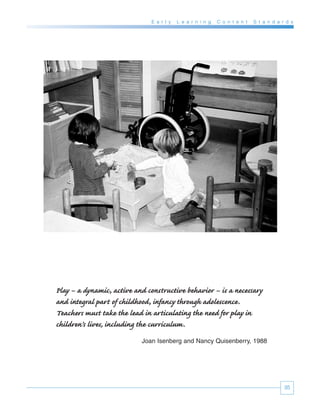 E a r l y   L e a r n i n g   C o n t e n t   S t a n d a r d s




Play – a dynamic, active and constructive behavior – is a necessary
and integral part of childhood, infancy through adolescence.
Teachers must take the lead in articulating the need for play in
children’s lives, including the curriculum.
                           Joan Isenberg and Nancy Quisenberry, 1988




                                                                                          35
 