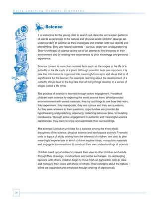 E a r l y   L e a r n i n g   C o n t e n t    S t a n d a r d s




                              Science
                      It is instinctive for the young child to search out, describe and explain patterns
                      of events experienced in the natural and physical world. Children develop an
                      understanding of science as they investigate and interact with real objects and
                      phenomena. They are natural scientists – curious, observant and questioning.
                      Their knowledge of science grows out of an attempt to find meaning in their
                      environment and by relating new experiences to prior knowledge and personal
                      experience.


                      Science content is more than isolated facts such as the stages in the life of a
                      butterfly or the life cycle of a plant. Although scientific facts are important, it is
                      how the information is organized into meaningful concepts and ideas that is of
                      significance for the learner. For example, learning about the development of a
                      butterfly should lead to the big idea that all living things develop in a series of
                      stages called a life cycle.


                      The process of science is learned through active engagement. Preschool
                      children learn science by exploring the world around them. When provided
                      an environment with varied materials, they try out things to see how they work,
                      they experiment, they manipulate, they are curious and they ask questions.
                      As they seek answers to their questions, opportunities are provided for
                      hypothesizing and predicting, observing, collecting data over time, formulating
                      conclusions. Through active engagement in authentic and meaningful science
                      experiences, they learn to enjoy and appreciate their surroundings.


                      The science curriculum provides for a balance among the three broad
                      disciplines of life science, physical science and earth/space science. Thematic
                      units or topics of study, arising from the interests of children, are used to plan
                      meaningful experiences in which children explore ideas, manipulate materials
                      and engage in conversations to construct their own understandings of science.


                      Children need opportunities to present their view to other children and adults
                      through their drawings, constructions and verbal exchanges. By exchanging
                      opinions with others, children begin to move from an egocentric point of view
                      and compare their views with those of others. Their concepts about the natural
                      world are expanded and enhanced through sharing of experiences.




 36
 